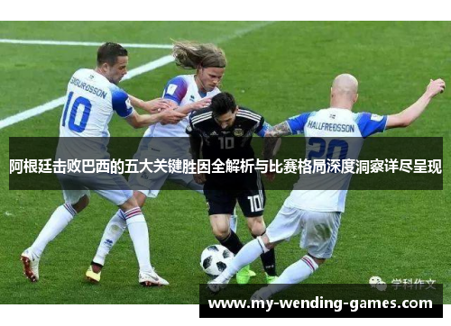 阿根廷击败巴西的五大关键胜因全解析与比赛格局深度洞察详尽呈现
