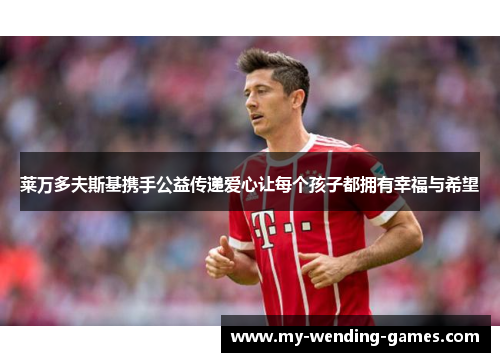 莱万多夫斯基携手公益传递爱心让每个孩子都拥有幸福与希望