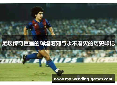 足坛传奇巨星的辉煌时刻与永不磨灭的历史印记