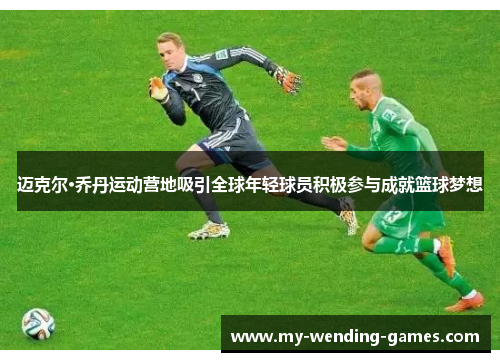 迈克尔·乔丹运动营地吸引全球年轻球员积极参与成就篮球梦想