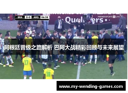 阿根廷晋级之路解析 巴阿大战精彩回顾与未来展望