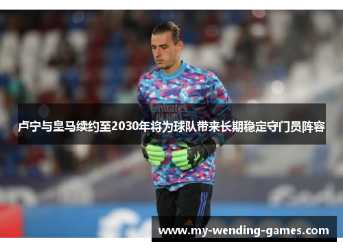 卢宁与皇马续约至2030年将为球队带来长期稳定守门员阵容
